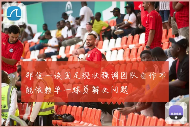 邵佳一谈国足现状强调团队合作不能依赖单一球员解决问题