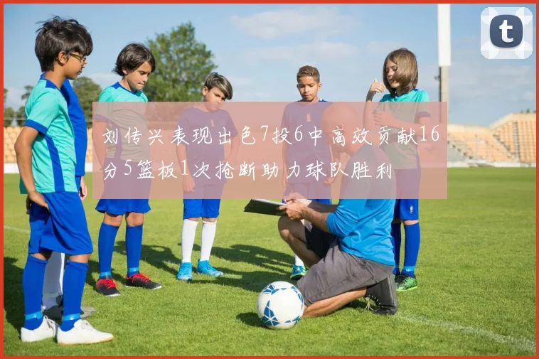 刘传兴表现出色7投6中高效贡献16分5篮板1次抢断助力球队胜利