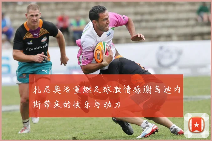 扎尼奥洛重燃足球激情感谢乌迪内斯带来的快乐与动力