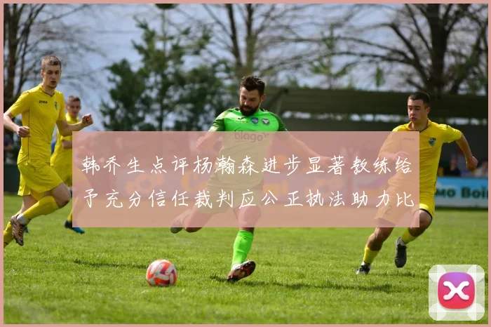 韩乔生点评杨瀚森进步显著教练给予充分信任裁判应公正执法助力比赛发展