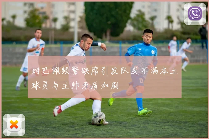 姆巴佩频繁缺席引发队友不满本土球员与主帅矛盾加剧
