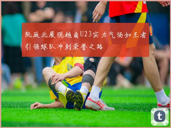 阮庭北展现越南U23实力气场如王者引领球队冲刺荣誉之路