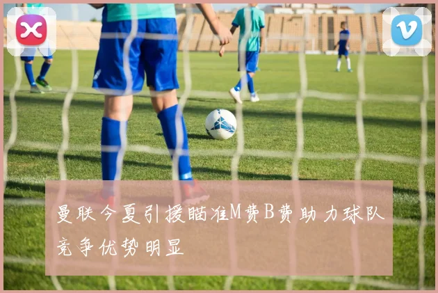 曼联今夏引援瞄准M费B费助力球队竞争优势明显