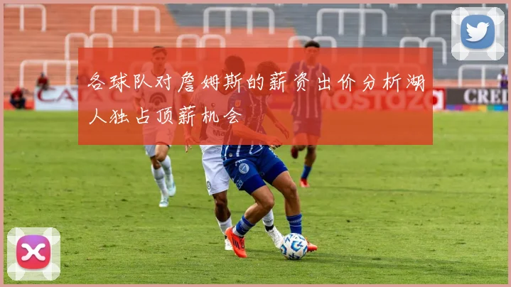 各球队对詹姆斯的薪资出价分析湖人独占顶薪机会