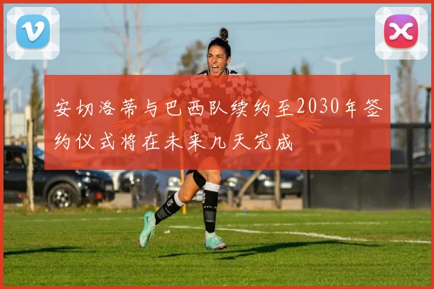 安切洛蒂与巴西队续约至2030年签约仪式将在未来几天完成