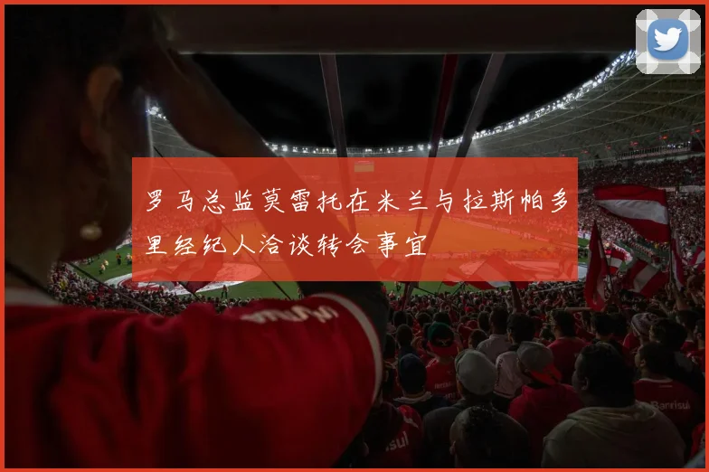 罗马总监莫雷托在米兰与拉斯帕多里经纪人洽谈转会事宜