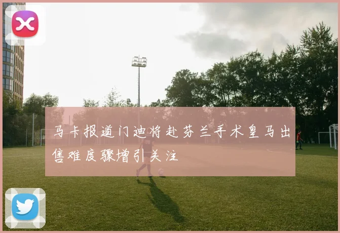 马卡报道门迪将赴芬兰手术皇马出售难度骤增引关注